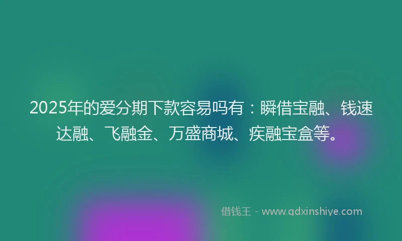 2025年的爱分期下款容易吗有：瞬借宝融、钱速达融、飞融金、万盛商城、疾融宝盒等。