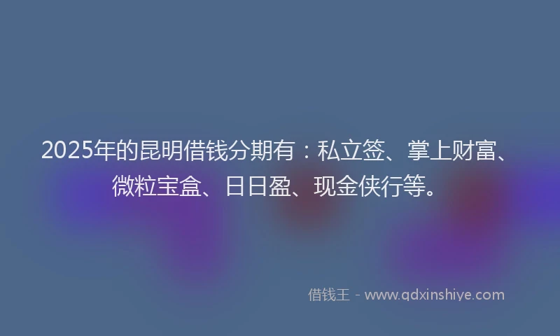2025年的昆明借钱分期有：私立签、掌上财富、微粒宝盒、日日盈、现金侠行等。