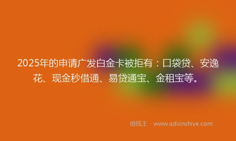 2025年的申请广发白金卡被拒有：口袋贷、安逸花、现金秒借通、易贷通宝、金租宝等。