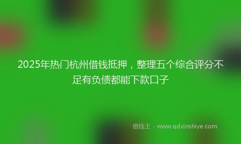 2025年热门杭州借钱抵押，整理五个综合评分不足有负债都能下款口子