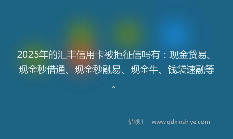 2025年的汇丰信用卡被拒征信吗有：现金贷易、现金秒借通、现金秒融易、现金牛、钱袋速融等。