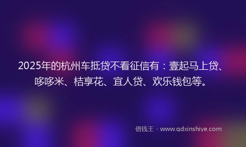 2025年的杭州车抵贷不看征信有：壹起马上贷、哆哆米、桔享花、宜人贷、欢乐钱包等。