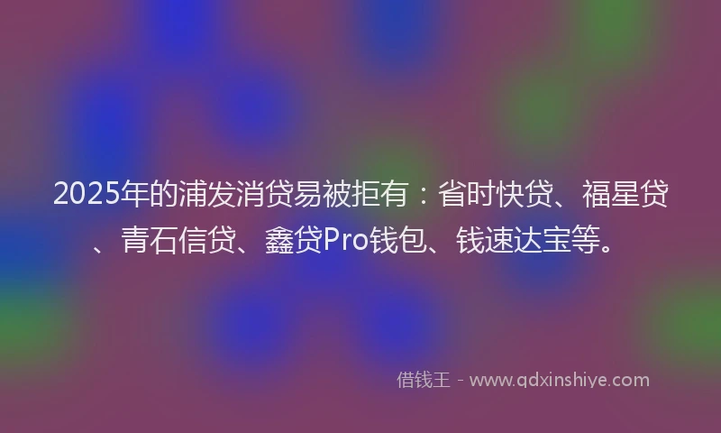 2025年的浦发消贷易被拒有：省时快贷、福星贷、青石信贷、鑫贷Pro钱包、钱速达宝等。