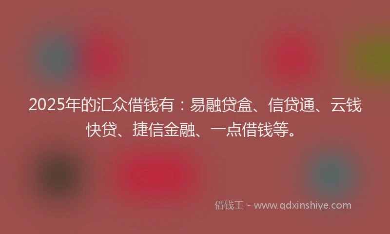 2025年的汇众借钱有：易融贷盒、信贷通、云钱快贷、捷信金融、一点借钱等。