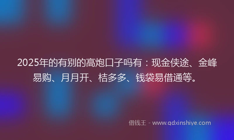 2025年的有别的高炮口子吗有：现金侠途、金峰易购、月月开、桔多多、钱袋易借通等。