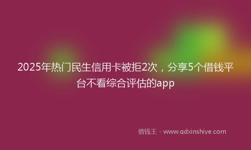 2025年热门民生信用卡被拒2次，分享5个借钱平台不看综合评估的app
