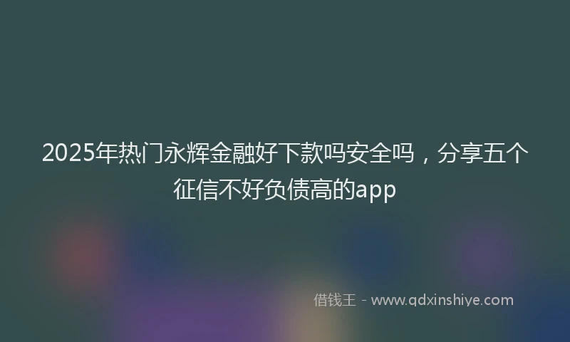 2025年热门永辉金融好下款吗安全吗，分享五个征信不好负债高的app