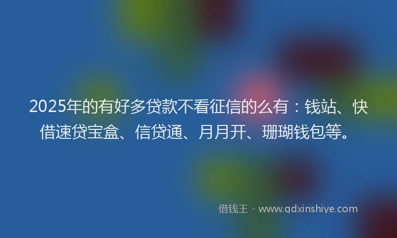 2025年的有好多贷款不看征信的么有：钱站、快借速贷宝盒、信贷通、月月开、珊瑚钱包等。