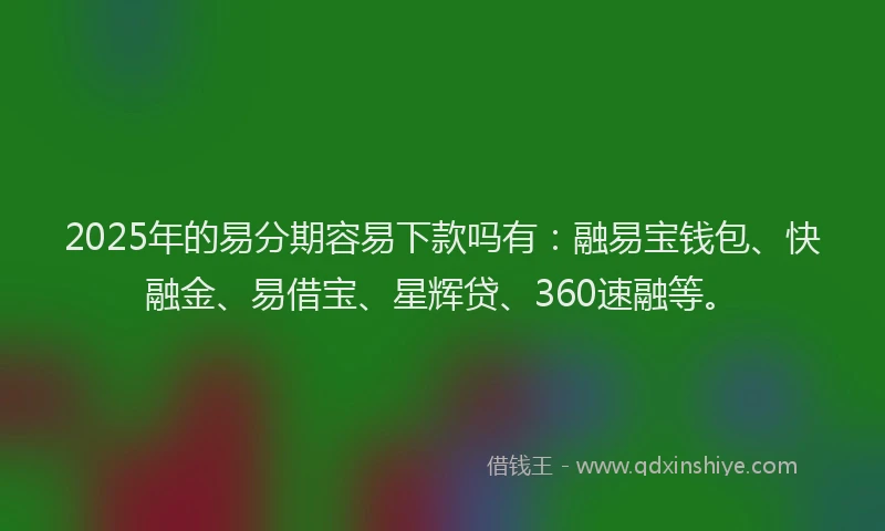 2025年的易分期容易下款吗有：融易宝钱包、快融金、易借宝、星辉贷、360速融等。