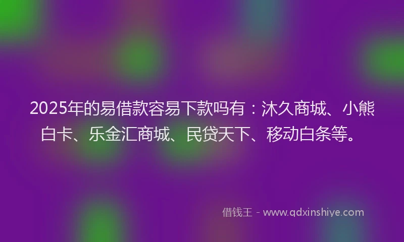 2025年的易借款容易下款吗有：沐久商城、小熊白卡、乐金汇商城、民贷天下、移动白条等。