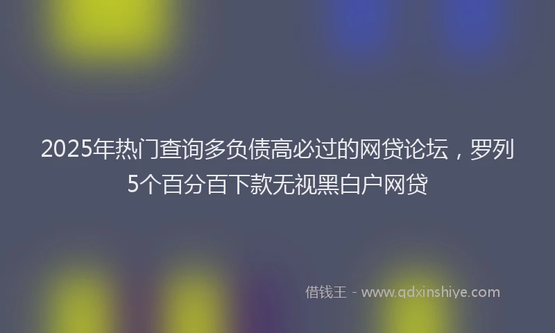 2025年热门查询多负债高必过的网贷论坛，罗列5个百分百下款无视黑白户网贷