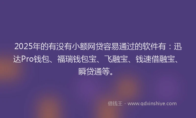 2025年的有没有小额网贷容易通过的软件有：迅达Pro钱包、福瑞钱包宝、飞融宝、钱速借融宝、瞬贷通等。