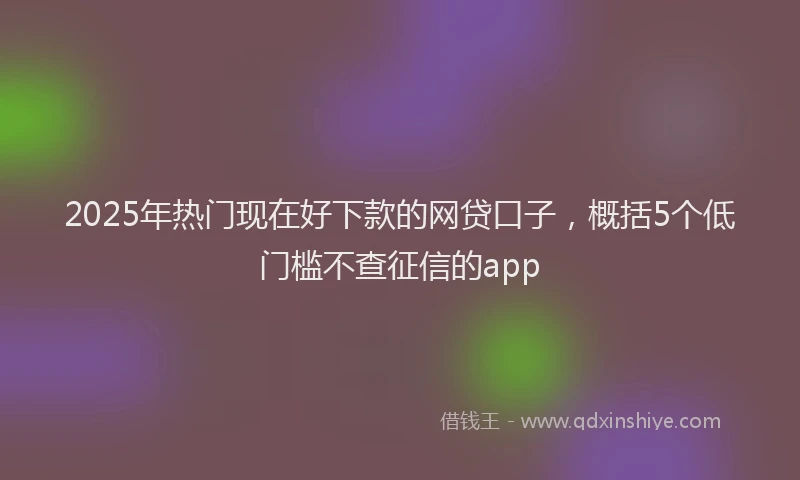 2025年热门现在好下款的网贷口子，概括5个低门槛不查征信的app