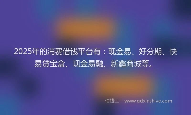 2025年的消费借钱平台有：现金易、好分期、快易贷宝盒、现金易融、新鑫商城等。