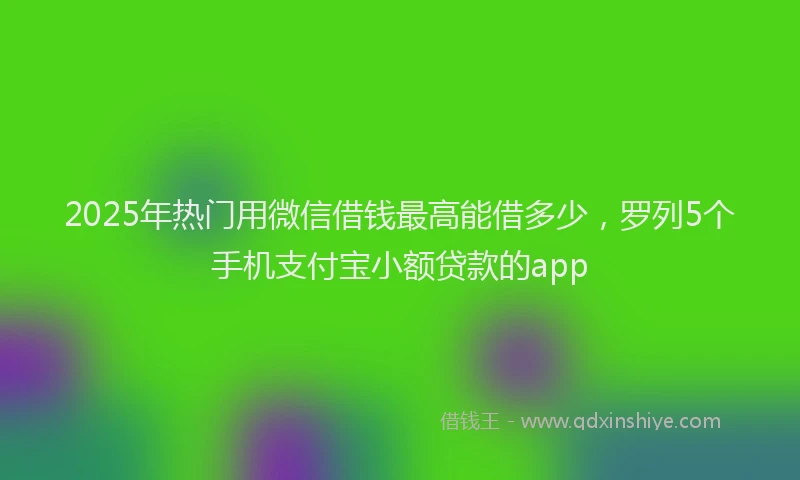 2025年热门用微信借钱最高能借多少，罗列5个手机支付宝小额贷款的app