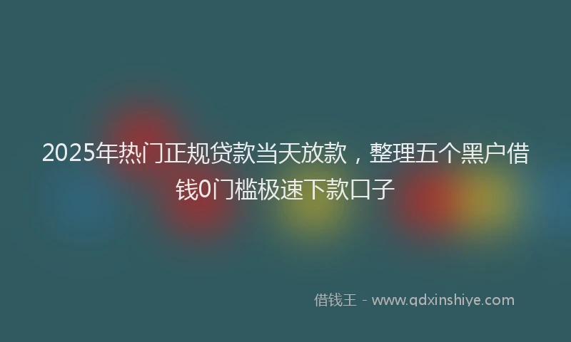 2025年热门正规贷款当天放款，整理五个黑户借钱0门槛极速下款口子