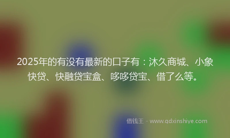 2025年的有没有最新的口子有：沐久商城、小象快贷、快融贷宝盒、哆哆贷宝、借了么等。