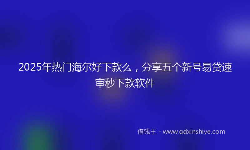 2025年热门海尔好下款么，分享五个新号易贷速审秒下款软件