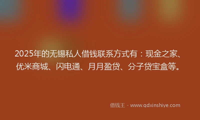 2025年的无锡私人借钱联系方式有：现金之家、优米商城、闪电通、月月盈贷、分子贷宝盒等。