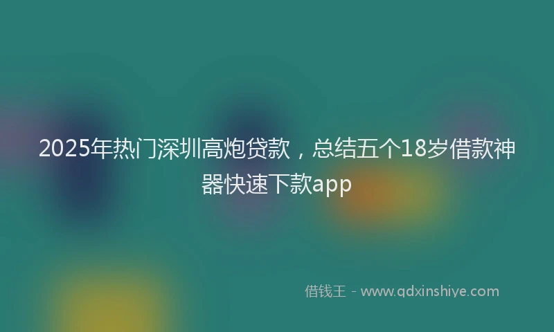 2025年热门深圳高炮贷款，总结五个18岁借款神器快速下款app