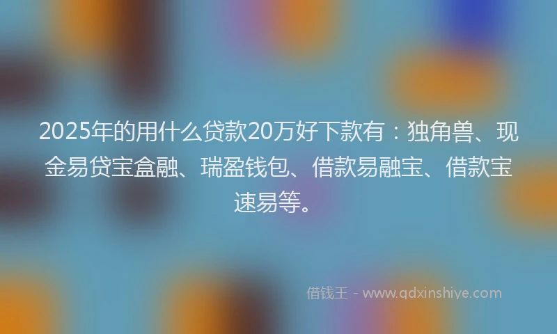 2025年的用什么贷款20万好下款有：独角兽、现金易贷宝盒融、瑞盈钱包、借款易融宝、借款宝速易等。