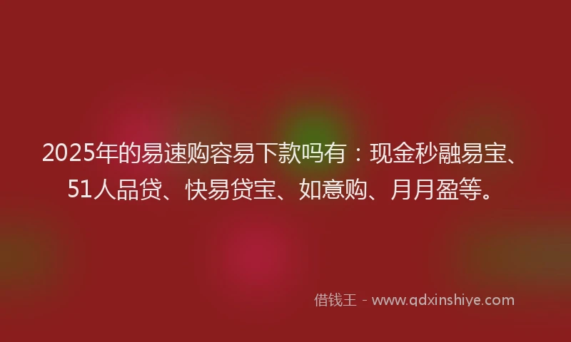 2025年的易速购容易下款吗有：现金秒融易宝、51人品贷、快易贷宝、如意购、月月盈等。
