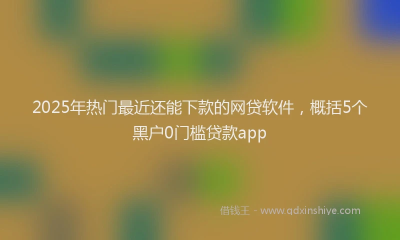 2025年热门最近还能下款的网贷软件，概括5个黑户0门槛贷款app