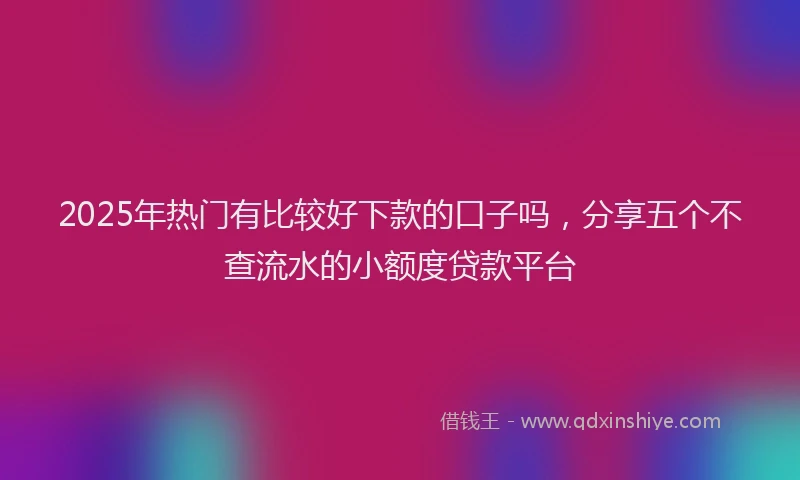 2025年热门有比较好下款的口子吗，分享五个不查流水的小额度贷款平台