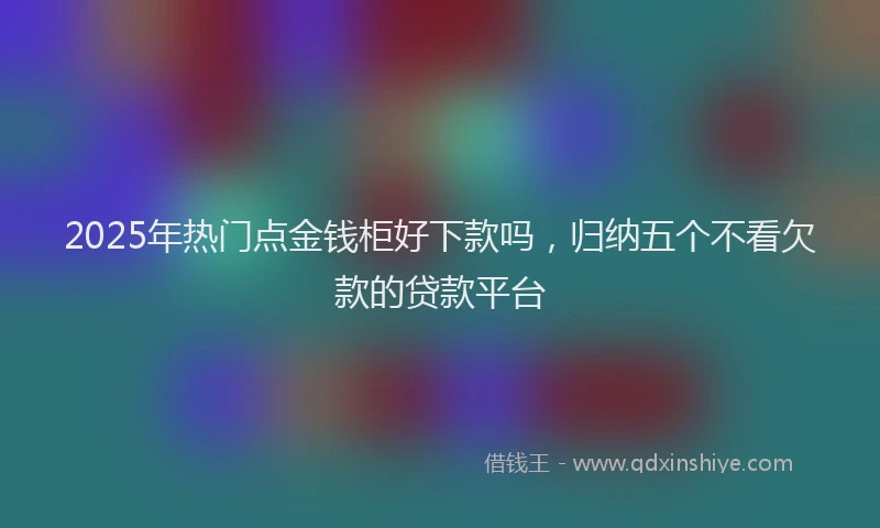 2025年热门点金钱柜好下款吗，归纳五个不看欠款的贷款平台