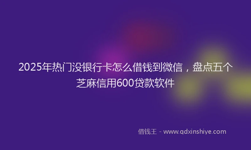 2025年热门没银行卡怎么借钱到微信，盘点五个芝麻信用600贷款软件