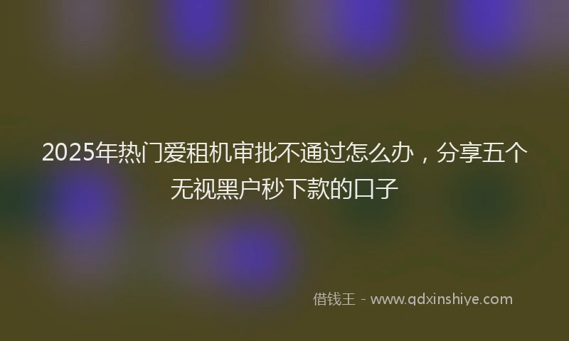 2025年热门爱租机审批不通过怎么办，分享五个无视黑户秒下款的口子