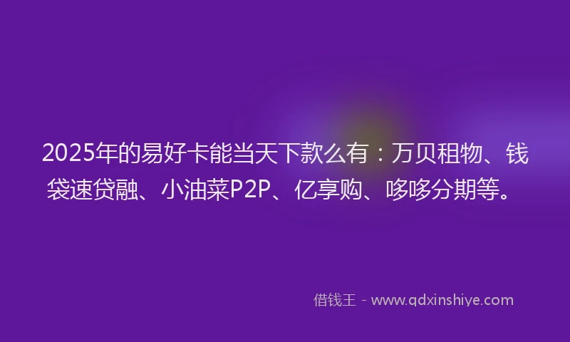 2025年的易好卡能当天下款么有：万贝租物、钱袋速贷融、小油菜P2P、亿享购、哆哆分期等。