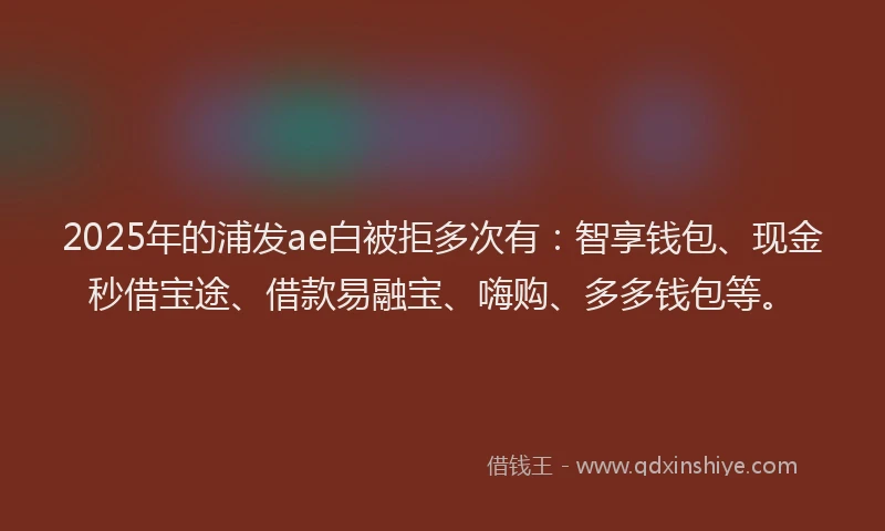 2025年的浦发ae白被拒多次有：智享钱包、现金秒借宝途、借款易融宝、嗨购、多多钱包等。