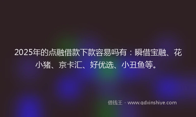 2025年的点融借款下款容易吗有：瞬借宝融、花小猪、京卡汇、好优选、小丑鱼等。