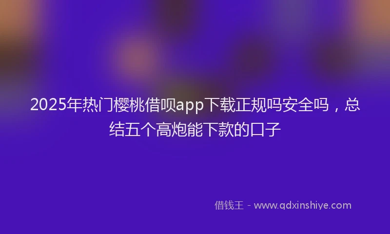 2025年热门樱桃借呗app下载正规吗安全吗，总结五个高炮能下款的口子