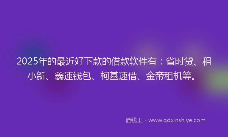 2025年的最近好下款的借款软件有：省时贷、租小新、鑫速钱包、柯基速借、金帝租机等。