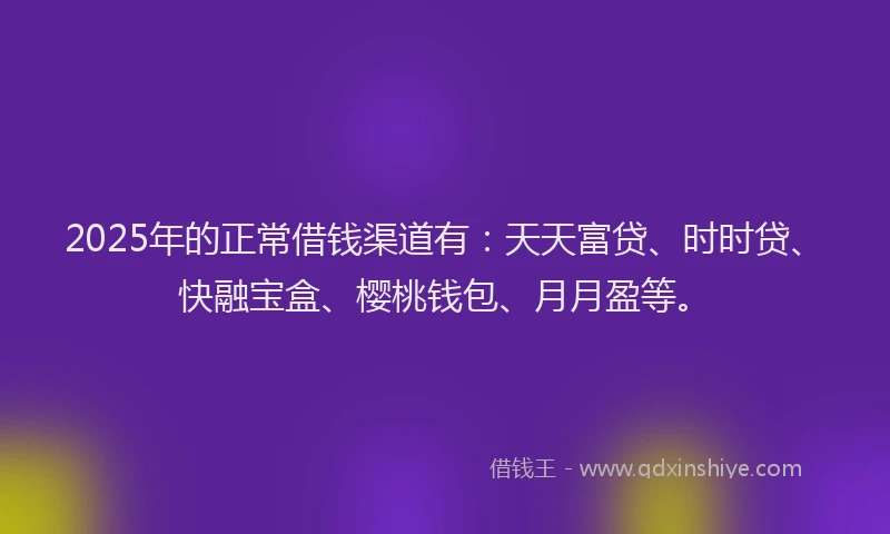 2025年的正常借钱渠道有：天天富贷、时时贷、快融宝盒、樱桃钱包、月月盈等。