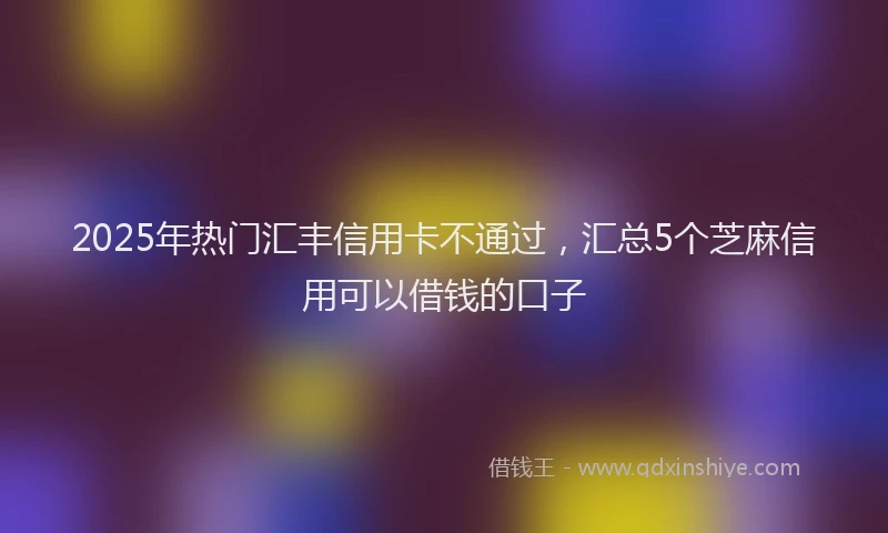 2025年热门汇丰信用卡不通过，汇总5个芝麻信用可以借钱的口子