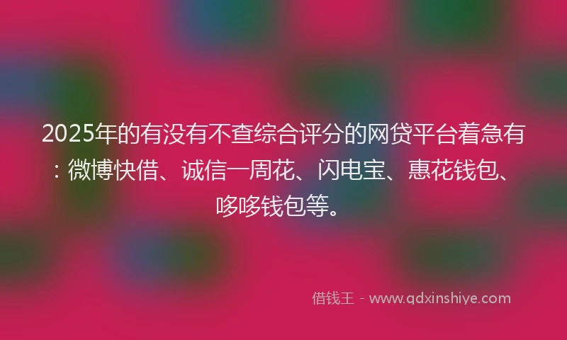 2025年的有没有不查综合评分的网贷平台着急有：微博快借、诚信一周花、闪电宝、惠花钱包、哆哆钱包等。