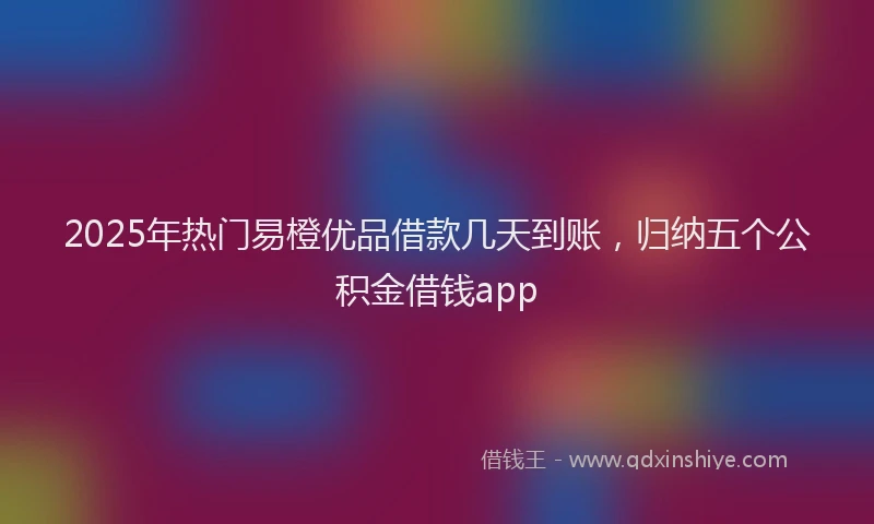 2025年热门易橙优品借款几天到账，归纳五个公积金借钱app