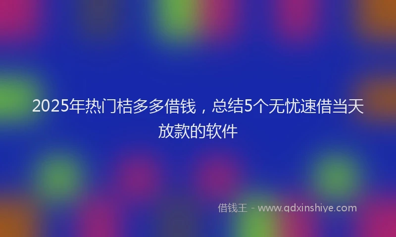 2025年热门桔多多借钱，总结5个无忧速借当天放款的软件