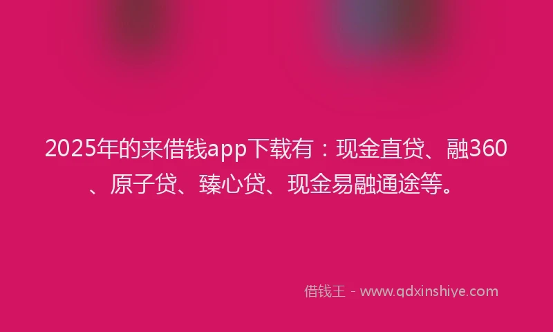 2025年的来借钱app下载有：现金直贷、融360、原子贷、臻心贷、现金易融通途等。