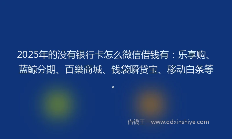 2025年的没有银行卡怎么微信借钱有：乐享购、蓝鲸分期、百樂商城、钱袋瞬贷宝、移动白条等。