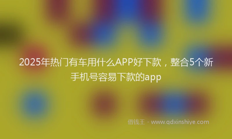 2025年热门有车用什么APP好下款，整合5个新手机号容易下款的app