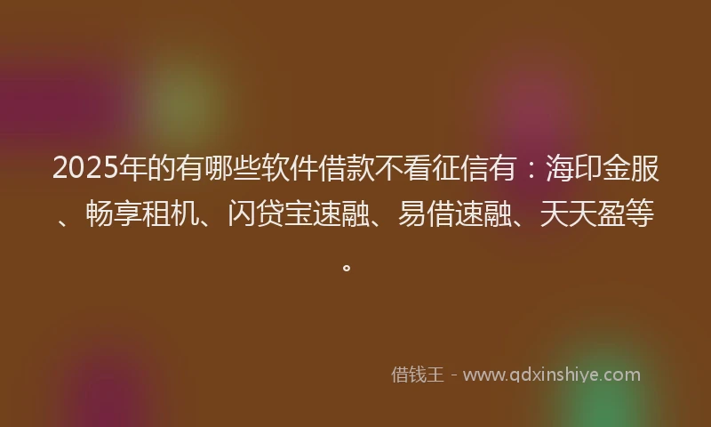 2025年的有哪些软件借款不看征信有：海印金服、畅享租机、闪贷宝速融、易借速融、天天盈等。