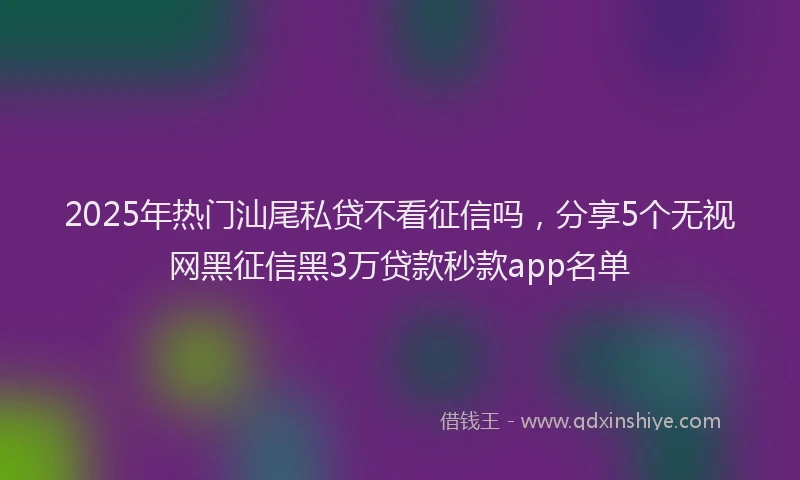 2025年热门汕尾私贷不看征信吗，分享5个无视网黑征信黑3万贷款秒款app名单