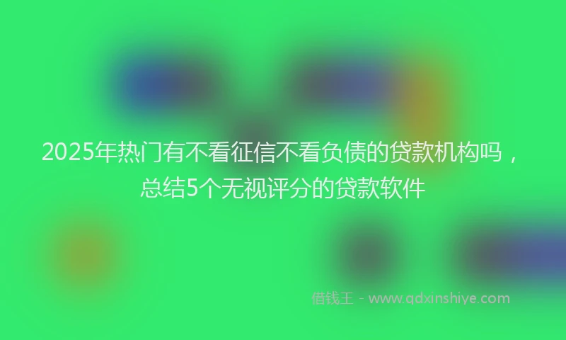 2025年热门有不看征信不看负债的贷款机构吗，总结5个无视评分的贷款软件