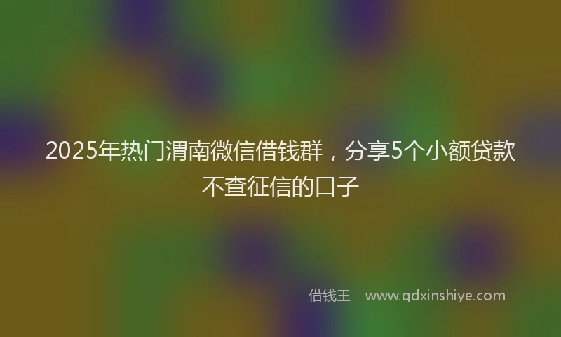 2025年热门渭南微信借钱群，分享5个小额贷款不查征信的口子