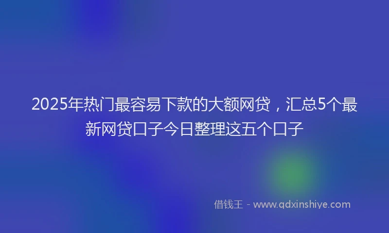 2025年热门最容易下款的大额网贷，汇总5个最新网贷口子今日整理这五个口子