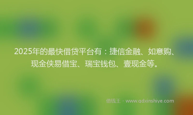2025年的最快借贷平台有：捷信金融、如意购、现金侠易借宝、瑞宝钱包、壹现金等。